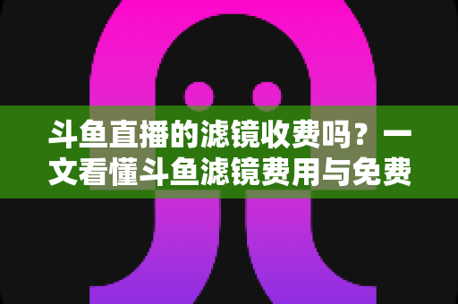 斗鱼直播的滤镜收费吗?一文看懂斗鱼滤镜费用与免费美颜方案 斗鱼直播的滤镜收费吗?一文看懂斗鱼滤镜费用与免费美颜方案