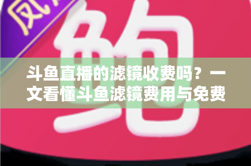 斗鱼直播的滤镜收费吗？一文看懂斗鱼滤镜费用与免费美颜方案