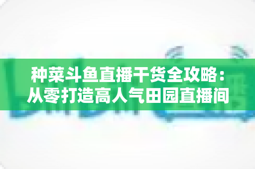 种菜斗鱼直播干货全攻略:从零打造高人气田园直播间的实战秘籍 种菜斗鱼直播干货全攻略:从零打造高人气田园直播间的实战秘籍