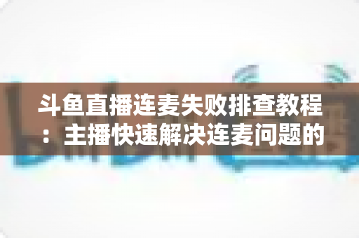 斗鱼直播连麦失败排查教程：主播快速解决连麦问题的完整实用指南