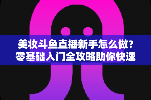 美妆斗鱼直播新手怎么做?零基础入门全攻略助你快速起号变现 美妆斗鱼直播新手怎么做?零基础入门全攻略助你快速起号变现