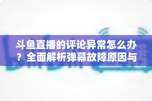 斗鱼直播的评论异常怎么办？全面解析弹幕故障原因与高效解决方案指南