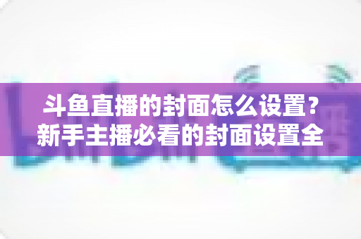 斗鱼直播的封面怎么设置?新手主播必看的封面设置全流程教程与优化技巧 斗鱼直播的封面怎么设置?新手主播必看的封面设置全流程教程与优化技巧