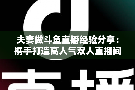 夫妻做斗鱼直播经验分享：携手打造高人气双人直播间的实战指南