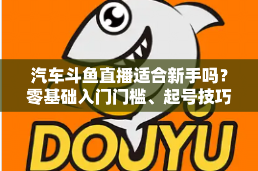 汽车斗鱼直播适合新手吗?零基础入门门槛、起号技巧与变现方式全解析 汽车斗鱼直播适合新手吗?零基础入门门槛、起号技巧与变现方式全解析