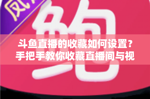 斗鱼直播的收藏如何设置？手把手教你收藏直播间与视频内容（超详细新手教程）