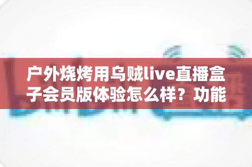 户外烧烤用乌贼live直播盒子会员版体验怎么样？功能、场景与避坑一文说清