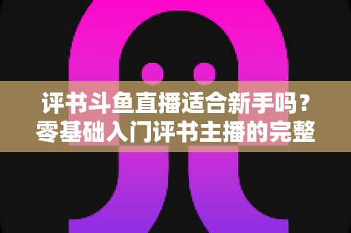 评书斗鱼直播适合新手吗?零基础入门评书主播的完整指南与实用建议 评书斗鱼直播适合新手吗?零基础入门评书主播的完整指南与实用建议