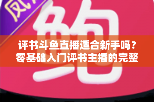 评书斗鱼直播适合新手吗?零基础入门评书主播的完整指南与实用建议 评书斗鱼直播适合新手吗?零基础入门评书主播的完整指南与实用建议