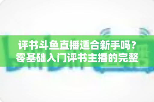 评书斗鱼直播适合新手吗?零基础入门评书主播的完整指南与实用建议 评书斗鱼直播适合新手吗?零基础入门评书主播的完整指南与实用建议