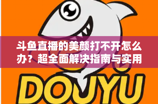 斗鱼直播的美颜打不开怎么办？超全面解决指南与实用技巧分享