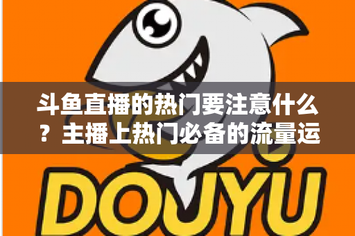 斗鱼直播的热门要注意什么?主播上热门必备的流量运营与避坑指南 斗鱼直播的热门要注意什么?主播上热门必备的流量运营与避坑指南