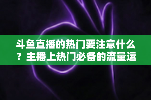 斗鱼直播的热门要注意什么?主播上热门必备的流量运营与避坑指南 斗鱼直播的热门要注意什么?主播上热门必备的流量运营与避坑指南