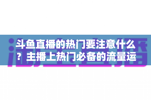 斗鱼直播的热门要注意什么?主播上热门必备的流量运营与避坑指南 斗鱼直播的热门要注意什么?主播上热门必备的流量运营与避坑指南