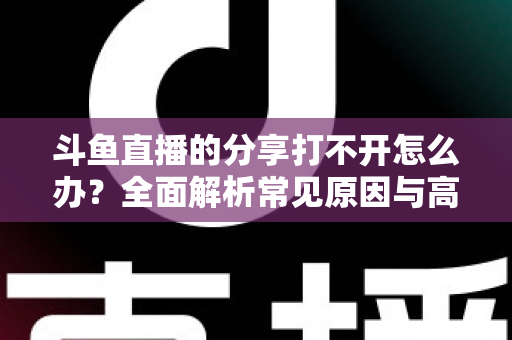 斗鱼直播的分享打不开怎么办？全面解析常见原因与高效解决方法指南