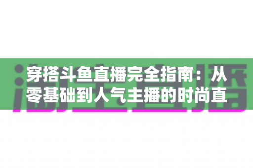 穿搭斗鱼直播完全指南：从零基础到人气主播的时尚直播实战宝典