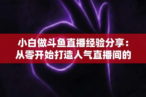 小白做斗鱼直播经验分享:从零开始打造人气直播间的实用指南 小白做斗鱼直播经验分享:从零开始打造人气直播间的实用指南