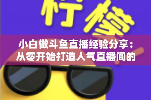 小白做斗鱼直播经验分享:从零开始打造人气直播间的实用指南 小白做斗鱼直播经验分享:从零开始打造人气直播间的实用指南