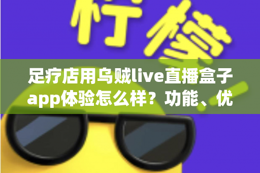 足疗店用乌贼live直播盒子app体验怎么样?功能、优势与真实使用感受全面解析 足疗店用乌贼live直播盒子app体验怎么样?功能、优势与真实使用感受全面解析