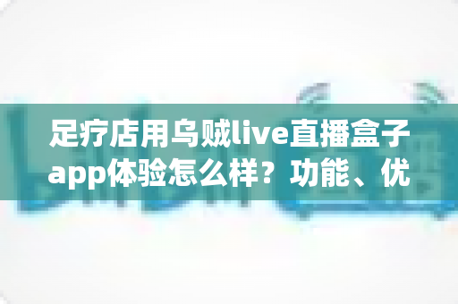 足疗店用乌贼live直播盒子app体验怎么样?功能、优势与真实使用感受全面解析 足疗店用乌贼live直播盒子app体验怎么样?功能、优势与真实使用感受全面解析