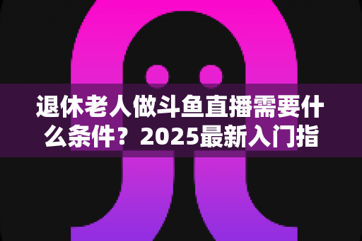 退休老人做斗鱼直播需要什么条件?2025最新入门指南,手把手教您圆主播梦 退休老人做斗鱼直播需要什么条件?2025最新入门指南,手把手教您圆主播梦