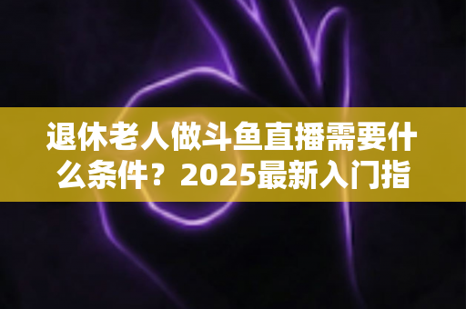 退休老人做斗鱼直播需要什么条件?2025最新入门指南,手把手教您圆主播梦 退休老人做斗鱼直播需要什么条件?2025最新入门指南,手把手教您圆主播梦