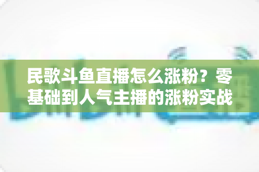 民歌斗鱼直播怎么涨粉?零基础到人气主播的涨粉实战指南 民歌斗鱼直播怎么涨粉?零基础到人气主播的涨粉实战指南