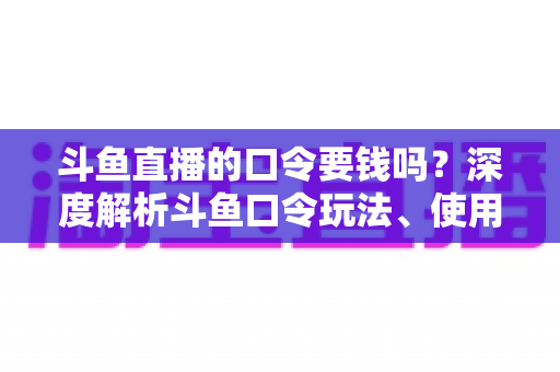 斗鱼直播的口令要钱吗？深度解析斗鱼口令玩法、使用步骤与防骗全攻略