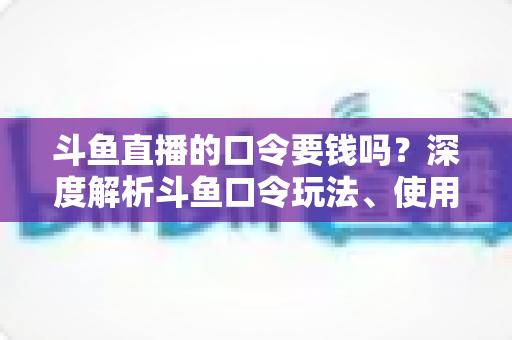 斗鱼直播的口令要钱吗？深度解析斗鱼口令玩法、使用步骤与防骗全攻略