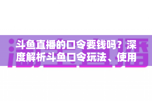 斗鱼直播的口令要钱吗？深度解析斗鱼口令玩法、使用步骤与防骗全攻略