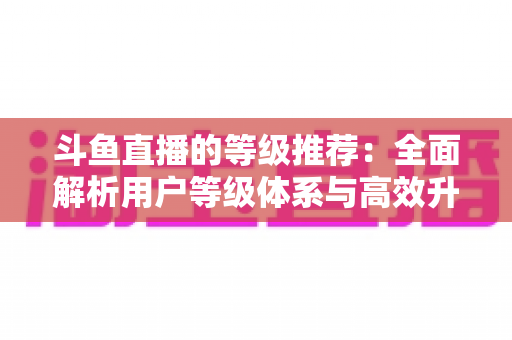 斗鱼直播的等级推荐:全面解析用户等级体系与高效升级实用攻略 斗鱼直播的等级推荐:全面解析用户等级体系与高效升级实用攻略
