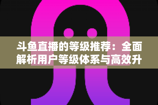 斗鱼直播的等级推荐：全面解析用户等级体系与高效升级实用攻略