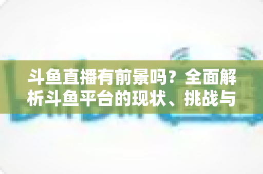 斗鱼直播有前景吗?全面解析斗鱼平台的现状、挑战与未来发展潜力 斗鱼直播有前景吗?全面解析斗鱼平台的现状、挑战与未来发展潜力