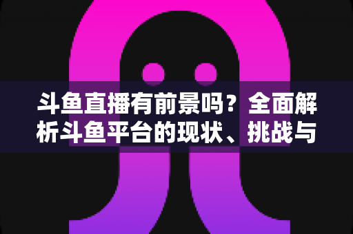 斗鱼直播有前景吗？全面解析斗鱼平台的现状、挑战与未来发展潜力