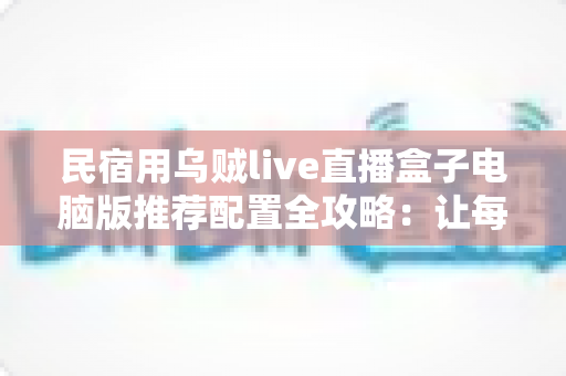 民宿用乌贼live直播盒子电脑版推荐配置全攻略:让每一间房都成为流量入口 民宿用乌贼live直播盒子电脑版推荐配置全攻略:让每一间房都成为流量入口