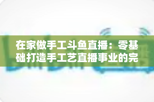 在家做手工斗鱼直播：零基础打造手工艺直播事业的完整攻略