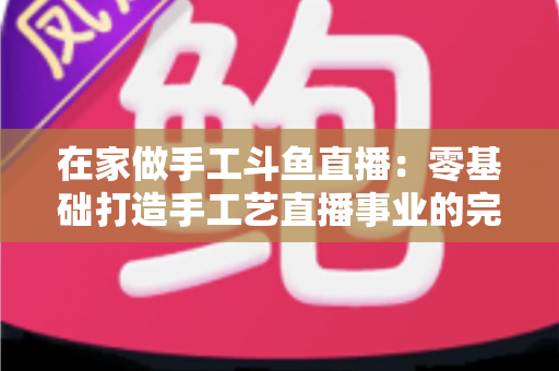 在家做手工斗鱼直播：零基础打造手工艺直播事业的完整攻略