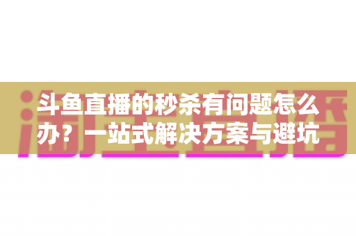 斗鱼直播的秒杀有问题怎么办？一站式解决方案与避坑指南全解析