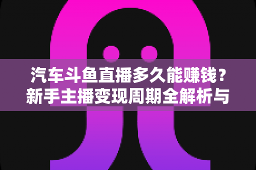 汽车斗鱼直播多久能赚钱？新手主播变现周期全解析与快速起号实战指南