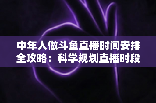 中年人做斗鱼直播时间安排全攻略：科学规划直播时段，兼顾家庭、工作与涨粉梦想