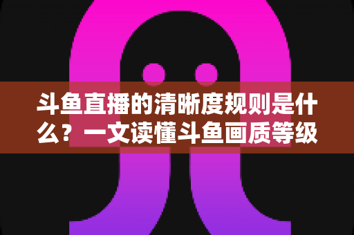 斗鱼直播的清晰度规则是什么?一文读懂斗鱼画质等级、观看权限与主播开播要求 斗鱼直播的清晰度规则是什么?一文读懂斗鱼画质等级、观看权限与主播开播要求
