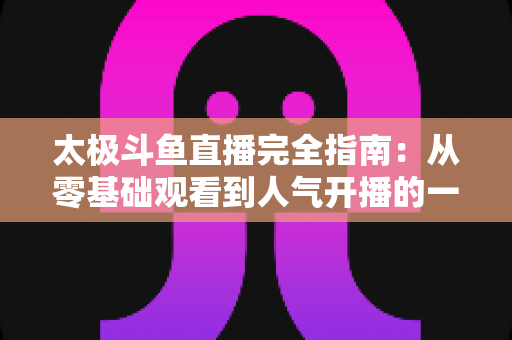 太极斗鱼直播完全指南:从零基础观看到人气开播的一站式实战攻略 太极斗鱼直播完全指南:从零基础观看到人气开播的一站式实战攻略