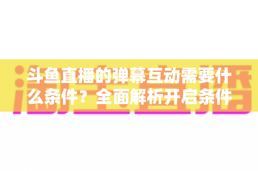 斗鱼直播的弹幕互动需要什么条件?全面解析开启条件、参与方式与实用技巧 斗鱼直播的弹幕互动需要什么条件?全面解析开启条件、参与方式与实用技巧