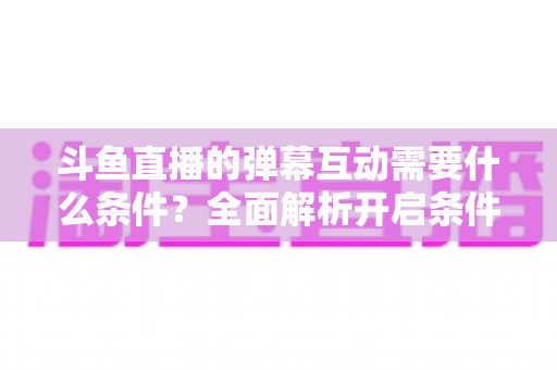 斗鱼直播的弹幕互动需要什么条件?全面解析开启条件、参与方式与实用技巧 斗鱼直播的弹幕互动需要什么条件?全面解析开启条件、参与方式与实用技巧