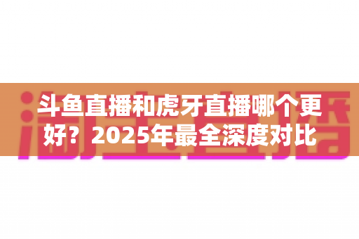 斗鱼直播和虎牙直播哪个更好?2025年最全深度对比指南助你一键选对平台 斗鱼直播和虎牙直播哪个更好?2025年最全深度对比指南助你一键选对平台