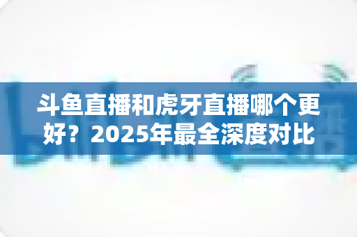斗鱼直播和虎牙直播哪个更好?2025年最全深度对比指南助你一键选对平台 斗鱼直播和虎牙直播哪个更好?2025年最全深度对比指南助你一键选对平台