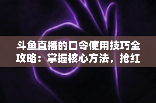 斗鱼直播的口令使用技巧全攻略:掌握核心方法,抢红包、领福利、进私房快人一步 斗鱼直播的口令使用技巧全攻略:掌握核心方法,抢红包、领福利、进私房快人一步