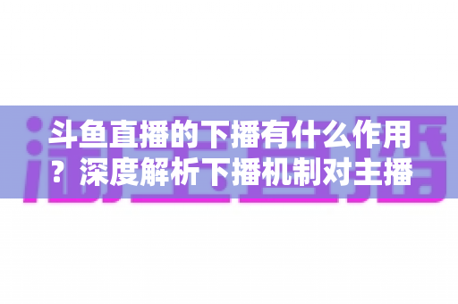 斗鱼直播的下播有什么作用?深度解析下播机制对主播、观众与平台的全方位价值 斗鱼直播的下播有什么作用?深度解析下播机制对主播、观众与平台的全方位价值