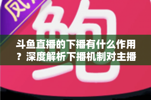 斗鱼直播的下播有什么作用？深度解析下播机制对主播、观众与平台的全方位价值