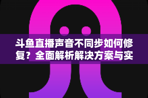 斗鱼直播声音不同步如何修复?全面解析解决方案与实用排查技巧 斗鱼直播声音不同步如何修复?全面解析解决方案与实用排查技巧